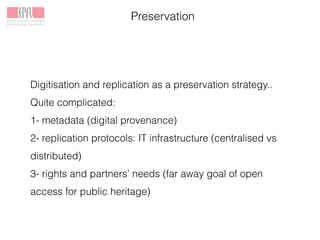 Preservation
Digitisation and replication as a preservation strategy..
Quite complicated:
1- metadata (digital provenance)
2- replication protocols: IT infrastructure (centralised vs
distributed)
3- rights and partners’ needs (far away goal of open
access for public heritage)
 