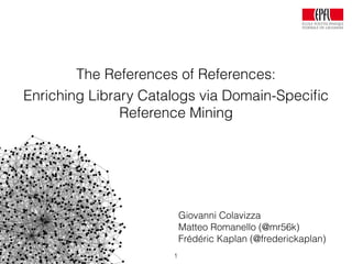 Giovanni Colavizza
Matteo Romanello (@mr56k)
Frédéric Kaplan (@frederickaplan)
The References of References:
Enriching Library Catalogs via Domain-Speciﬁc
Reference Mining
1
 
