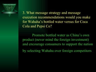 3. What message strategy and message execution recommendations would you make for Wahaha’s bottled water versus for Coca Cola and Pepsi Co? Promote bottled water as China’s own product (never mind the foreign investment) and encourage consumers to support the nation by selecting Wahaha over foreign competitors   