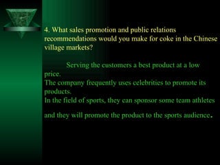 4. What sales promotion and public relations recommendations would you make for coke in the Chinese village markets? Serving the customers a best product at a low price. The company frequently uses celebrities to promote its products. In the field of sports, they can sponsor some team athletes and they will promote the product to the sports audience . 