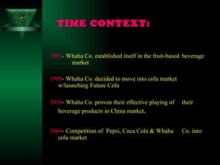 TIME CONTEXT:   1991 - Whaha Co. established itself in the fruit-based  beverage  market 1998 - Whaha Co. decided to move into cola market  w/launching Future Cola  2010 - Whaha Co. proven their effective playing of  their  beverage products in China market . 2004 - Competition of  Pepsi, Coca Cola & Whaha  Co. into  cola market 