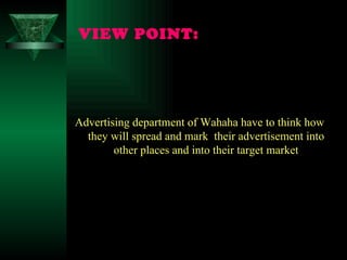 VIEW POINT:   Advertising department of Wahaha have to think how they will spread and mark  their advertisement into other places and into their target market 
