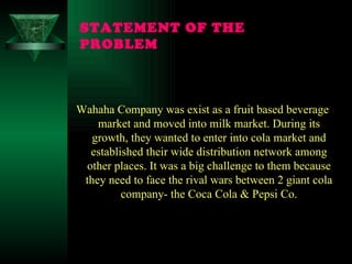 STATEMENT OF THE PROBLEM Wahaha Company was exist as a fruit based beverage market and moved into milk market. During its growth, they wanted to enter into cola market and established their wide distribution network among other places. It was a big challenge to them because they need to face the rival wars between 2 giant cola company- the Coca Cola & Pepsi Co. 