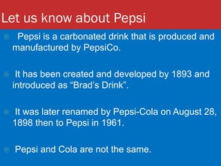 Let us know about Pepsi
 Pepsi is a carbonated drink that is produced and
manufactured by PepsiCo.
 It has been created and developed by 1893 and
introduced as “Brad’s Drink”.
 It was later renamed by Pepsi-Cola on August 28,
1898 then to Pepsi in 1961.
 Pepsi and Cola are not the same.
 