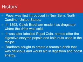 History
 Pepsi was first introduced in New Bern, North
Carolina, United States.
 In 1893, Caleb Bradham made it as drugstore
where the drink was sold.
 It was later labelled Pepsi Cola, named after the
digestive enzyme pepsin and kola nuts used in the
recipe.
 Bradham sought to create a fountain drink that
was delicious and would aid in digestion and boost
energy.
 