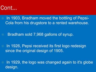 Cont…
 In 1903, Bradham moved the bottling of Pepsi-
Cola from his drugstore to a rented warehouse.
 Bradham sold 7,968 gallons of syrup.
 In 1926, Pepsi received its first logo redesign
since the original design of 1905.
 In 1929, the logo was changed again to it's globe
design.
 