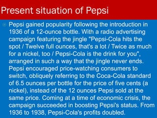 Present situation of Pepsi
 Pepsi gained popularity following the introduction in
1936 of a 12-ounce bottle. With a radio advertising
campaign featuring the jingle "Pepsi-Cola hits the
spot / Twelve full ounces, that's a lot / Twice as much
for a nickel, too / Pepsi-Cola is the drink for you",
arranged in such a way that the jingle never ends.
Pepsi encouraged price-watching consumers to
switch, obliquely referring to the Coca-Cola standard
of 6.5 ounces per bottle for the price of five cents (a
nickel), instead of the 12 ounces Pepsi sold at the
same price. Coming at a time of economic crisis, the
campaign succeeded in boosting Pepsi's status. From
1936 to 1938, Pepsi-Cola's profits doubled.
 