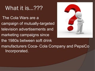 What it is…???
The Cola Wars are a
campaign of mutually-targeted
television advertisements and
marketing campaigns since
the 1980s between soft drink
manufacturers Coca- Cola Company and PepsiCo
Incorporated.
 