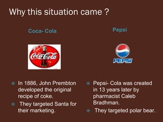 Why this situation came ?
Coca- Cola Pepsi
 In 1886, John Prembton
developed the original
recipe of coke.
 They targeted Santa for
their marketing.
 Pepsi- Cola was created
in 13 years later by
pharmacist Caleb
Bradhman.
 They targeted polar bear.
 