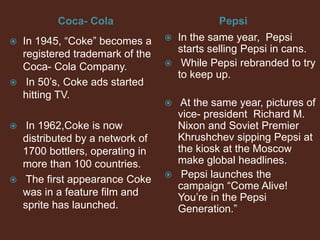 Coca- Cola Pepsi
 In 1945, “Coke” becomes a
registered trademark of the
Coca- Cola Company.
 In 50’s, Coke ads started
hitting TV.
 In 1962,Coke is now
distributed by a network of
1700 bottlers, operating in
more than 100 countries.
 The first appearance Coke
was in a feature film and
sprite has launched.
 In the same year, Pepsi
starts selling Pepsi in cans.
 While Pepsi rebranded to try
to keep up.
 At the same year, pictures of
vice- president Richard M.
Nixon and Soviet Premier
Khrushchev sipping Pepsi at
the kiosk at the Moscow
make global headlines.
 Pepsi launches the
campaign “Come Alive!
You’re in the Pepsi
Generation.”
 