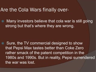 Are the Cola Wars finally over-
 Many investors believe that cola war is still going
strong but that’s where they are wrong.
 Sure, the TV commercial designed to show
that Pepsi Max tastes better than Coke Zero
rather smack of the patent competition in the
1980s and 1990s. But in reality, Pepsi surrendered
the war was lost.
 