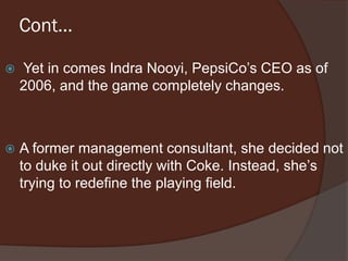 Cont…
 Yet in comes Indra Nooyi, PepsiCo’s CEO as of
2006, and the game completely changes.
 A former management consultant, she decided not
to duke it out directly with Coke. Instead, she’s
trying to redefine the playing field.
 