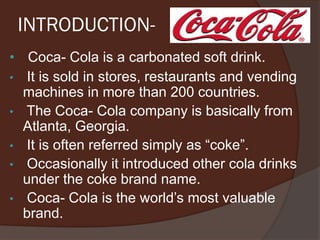 INTRODUCTION-
• Coca- Cola is a carbonated soft drink.
• It is sold in stores, restaurants and vending
machines in more than 200 countries.
• The Coca- Cola company is basically from
Atlanta, Georgia.
• It is often referred simply as “coke”.
• Occasionally it introduced other cola drinks
under the coke brand name.
• Coca- Cola is the world’s most valuable
brand.
 