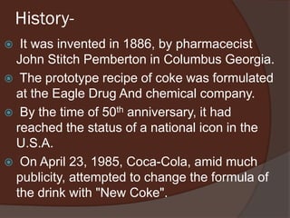 History-
 It was invented in 1886, by pharmacecist
John Stitch Pemberton in Columbus Georgia.
 The prototype recipe of coke was formulated
at the Eagle Drug And chemical company.
 By the time of 50th anniversary, it had
reached the status of a national icon in the
U.S.A.
 On April 23, 1985, Coca-Cola, amid much
publicity, attempted to change the formula of
the drink with "New Coke".
 