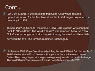 Cont…
 On July 5, 2005, it was revealed that Coca-Cola would resume
operations in Iraq for the first time since the Arab League boycotted the
company in 1968.
 In April 2007, in Canada, the name "Coca-Cola Classic" was changed
back to "Coca-Cola". The word "Classic" was removed because "New
Coke" was no longer in production, eliminating the need to differentiate
between the two. The formula remained unchanged.
 In January 2009, Coca-Cola stopped printing the word "Classic" on the labels of
16-US-fluid-ounce (470 ml) bottles sold in parts of the south eastern United
States. The change is part of a larger strategy to rejuvenate the product's image.
The word "Classic" was removed from all Coca-Cola products by 2011.
 
