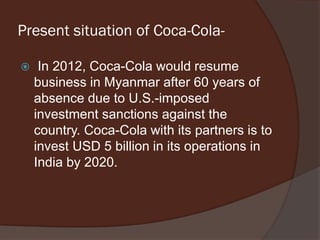Present situation of Coca-Cola-
 In 2012, Coca-Cola would resume
business in Myanmar after 60 years of
absence due to U.S.-imposed
investment sanctions against the
country. Coca-Cola with its partners is to
invest USD 5 billion in its operations in
India by 2020.
 
