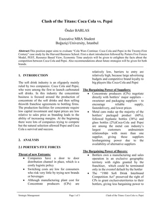 Clash of the Titans: Coca Cola vs. Pepsi     <br />  Önder BARLAS<br />   Executive MBA Student<br />   Boğaziçi University, Istanbul<br />Abstract: This position paper aims to evaluate “Cola Wars Continue: Coca Cola and Pepsi in the Twenty-First Century” case study by the Harvard Business School. First a short introduction followed by Porters Five Forces Model, PEST, Resource Based View, Economic Time analysis will be given to enlighten the facts about the competition between Coca Cola and Pepsi. Also recommendations about future strategies will be given for both brands.<br />342905814800<br />,[object Object],The soft drink industry is an oligopoly mainly ruled by two companies: Coca Cola and Pepsi, who were among the first to launch carbonated soft drinks. In this industry the concentrate business is focused around the production of concentrate of the soft drinks and then selling this with franchise agreements to bottling firms.   The production facilities for concentrate require low capital investment and input prices are low relative to sales price as branding leads to the ability of increasing margins. At the beginning there were lots of companies trying to compete but the natural selection allowed Pepsi and Coca Cola a survival and success. <br />,[object Object]