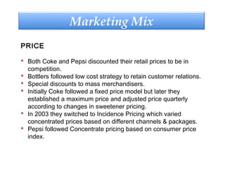 PRICE
 Both Coke and Pepsi discounted their retail prices to be in
competition.
 Bottlers followed low cost strategy to retain customer relations.
 Special discounts to mass merchandisers.
 Initially Coke followed a fixed price model but later they
established a maximum price and adjusted price quarterly
according to changes in sweetener pricing.
 In 2003 they switched to Incidence Pricing which varied
concentrated prices based on different channels & packages.
 Pepsi followed Concentrate pricing based on consumer price
index.
Marketing Mix
 
