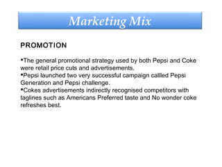 PROMOTION
The general promotional strategy used by both Pepsi and Coke
were retail price cuts and advertisements.
Pepsi launched two very successful campaign callled Pepsi
Generation and Pepsi challenge.
Cokes advertisements indirectly recognised competitors with
taglines such as Americans Preferred taste and No wonder coke
refreshes best.
Marketing Mix
 