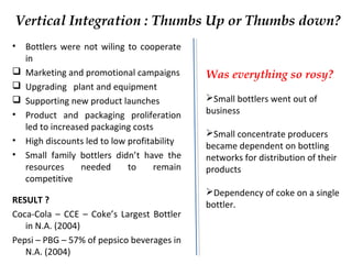 Vertical Integration : Thumbs Up or Thumbs down?
• Bottlers were not wiling to cooperate
in
 Marketing and promotional campaigns
 Upgrading plant and equipment
 Supporting new product launches
• Product and packaging proliferation
led to increased packaging costs
• High discounts led to low profitability
• Small family bottlers didn’t have the
resources needed to remain
competitive
RESULT ?
Coca-Cola – CCE – Coke’s Largest Bottler
in N.A. (2004)
Pepsi – PBG – 57% of pepsico beverages in
N.A. (2004)
Was everything so rosy?
Small bottlers went out of
business
Small concentrate producers
became dependent on bottling
networks for distribution of their
products
Dependency of coke on a single
bottler.
 