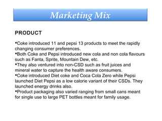 Marketing Mix
PRODUCT
Coke introduced 11 and pepsi 13 products to meet the rapidly
changing consumer preferences.
Both Coke and Pepsi introduced new cola and non cola flavours
such as Fanta, Sprite, Mountain Dew, etc.
They also ventured into non-CSD such as fruit juices and
mineral water to capture the health aware consumers.
Coke introduced Diet coke and Coca Cola Zero while Pepsi
launched Diet Pepsi as a low calorie variant of their CSDs. They
launched energy drinks also.
Product packaging also varied ranging from small cans meant
for single use to large PET bottles meant for family usage.
 