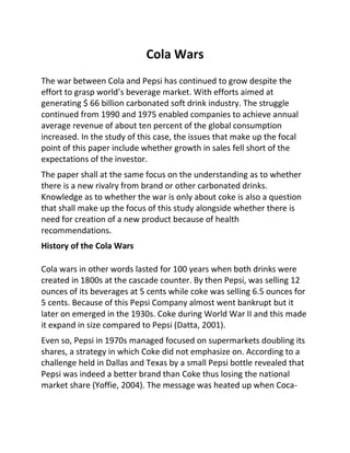 Cola Wars
The war between Cola and Pepsi has continued to grow despite the
effort to grasp world’s beverage market. With efforts aimed at
generating $ 66 billion carbonated soft drink industry. The struggle
continued from 1990 and 1975 enabled companies to achieve annual
average revenue of about ten percent of the global consumption
increased. In the study of this case, the issues that make up the focal
point of this paper include whether growth in sales fell short of the
expectations of the investor.
The paper shall at the same focus on the understanding as to whether
there is a new rivalry from brand or other carbonated drinks.
Knowledge as to whether the war is only about coke is also a question
that shall make up the focus of this study alongside whether there is
need for creation of a new product because of health
recommendations.
History of the Cola Wars
Cola wars in other words lasted for 100 years when both drinks were
created in 1800s at the cascade counter. By then Pepsi, was selling 12
ounces of its beverages at 5 cents while coke was selling 6.5 ounces for
5 cents. Because of this Pepsi Company almost went bankrupt but it
later on emerged in the 1930s. Coke during World War II and this made
it expand in size compared to Pepsi (Datta, 2001).
Even so, Pepsi in 1970s managed focused on supermarkets doubling its
shares, a strategy in which Coke did not emphasize on. According to a
challenge held in Dallas and Texas by a small Pepsi bottle revealed that
Pepsi was indeed a better brand than Coke thus losing the national
market share (Yoffie, 2004). The message was heated up when Coca-
 