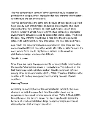 The two companies in terms of advertisement heavily invested on
promotion making it almost impossible for new entrants to competent
with the two and achieve visibility.
The two companies at the same time because of their business period
have already built brand images and global client loyalty. This could
make it hard for new entrants to reach such heights in soft drink
markets (Oldroyd, 2012). Any retailer the two companies’ product is
given margins between 15 and 20 percent for shelve space. This being
the case, new entrants would have a hard time trying to convince
retailers to substitute their new products of the two, coke and Pepsi.
As a result, the big organizations may retaliate in case there are new
entrants with different prices that would affect them. What’s more, the
entry would force one to highly invest in fixed costs as well as
distribution charges which can be difficult.
Supplier’s power
Since there are just a few requirements for concentrate merchandise,
the supplier’s bargaining power is relatively low. This is based on the
fact that many supplies include carbon dioxide, sugar and caffeine
among other basic commodities (Jeffs, 2008). Therefore this leaves the
supplier with no bargaining power over pricing because of weak
suppliers.
Power of Buyers
According to market share order as indicated in exhibit 6, the main
channels for soft drinks are Fast food foundation, food stores,
convenience stores and vending among others (Yoffie & Slind, 2006).
Being the case, the buyer’s power has been significantly increasing
because of retail consolidation, large number of major players and
discount prices that are highly sensitive.
 
