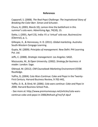 References
Capparell, S. (2008). The Real Pepsi Challenge: The Inspirational Story of
Breaking the Color Barr. Simon and Schuster.
Chura, H, (2003, Marcb 10), Lemon-lime the battlefront in this
summer’s cola wars. Advertising Age, 74(10), 15.
Datta, J, (2001, April 23), India: It’s a ‘virtual’ cola war, BusinessLine
(Cbennai), p, 1,
Gillespie, K., & Hennessey, H. D. (2011). Global marketing. Australia:
South-Western Cengage Learning.
Gupta, M. (2009). Principles of management. New Delhi: PHI Learning
Pvt. Ltd.
Jeffs, C. (2008). Strategic management. Los Angeles: SAGE.
Mazzucato, M., & Open University. (2002). Strategy for business: A
reader. London: Sage.
Oldroyd, M. (2012). CIM Coursebook Marketing Environment 07/08.
Routledge.
YofFie, D, (2004). Cola Wars Continue: Coke and Pepsi in the Twenty-
First Century. Harvard Business Review, 9-702-442,
Yoffie, D. B., & Slind, M. (2006). Cola wars continue: Coke and Pepsi in
2006. Harvard Business School Pub..
- See more at: http://www.premiumessays.net/articles/cola-wars-
continue-coke-and-pepsi-in-2006/#sthash.g7reyTyF.dpuf
 