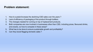 Problem statement:
1. How to sustain/increase the declining CSD sales over the years ?
2. Lack of efficiency of packaging of the product through bottlers.
3. The changes needed for coming on top of replacement products.
4. Both companies are now involved in businesses other than CSD, including juices, flavoured drinks,
and snacks, so how to compete in these areas?
5. What has to be done to ensure sustainable growth and profitability?
6. Can they boost flagging domestic sales ?
 