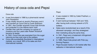 History of coca cola and Pepsi
Coca cola
● It was formulated in 1986 by a pharmacist named
John Pemberton
● It was initially served at Jacob's Pharmacy and it
was branded as Coca-Cola by Frank Robinson.
● In 1891, Asa Candler acquired Coca-Cola formula
and protected it in the Atlanta bank Vault
● Candler then sold the company to a group of
investors and four years later Robert Woodruff
became its leader
● In 1942, Coca-Cola was exempted from the sugar
rationing as they sold cola to the soldiers
● Coca cola successfully flourished in International
markets, as a result 80% of its sales are from
International markets.
Pepsi
● It was created in 1893 by Caleb Pradham, a
pharmacist.
● It went bankrupt between 1923 and 1932,
after having built a strong network of 270
bottlers.
● Sales were revolutionised as a result of the
aforesaid campaign, and they strategized
their marketing along the same lines.
● In 1941, Pepsi won a trademark infringement
suit against Coca-Cola.
● In 1965, Pepsi-Cola joined with Frito-Lay,
forming Pepsico.
● Pepsi focused mainly in US market after few
setbacks in International markets.
 