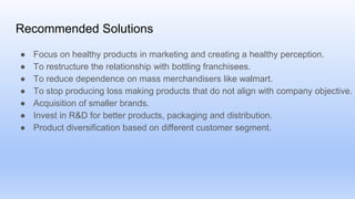 Recommended Solutions
● Focus on healthy products in marketing and creating a healthy perception.
● To restructure the relationship with bottling franchisees.
● To reduce dependence on mass merchandisers like walmart.
● To stop producing loss making products that do not align with company objective.
● Acquisition of smaller brands.
● Invest in R&D for better products, packaging and distribution.
● Product diversification based on different customer segment.
 