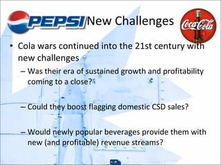 New Challenges Cola wars continued into the 21st century with new challenges Was their era of sustained growth and profitability coming to a close? Could they boost flagging domestic CSD sales?  Would newly popular beverages provide them with new (and profitable) revenue streams? 