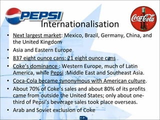 Internationalisation Next largest market : Mexico, Brazil, Germany, China, and the United Kingdom  Asia and Eastern Europe 837 eight ounce cans: 21 eight ounce cans Coke’s dominance  : Western Europe, much of Latin America, while  Pepsi  :Middle East and Southeast Asia. Coca-Cola became synonymous with American culture .  About 70% of Coke’s sales and about 80% of its profits came from outside the United States; only about one-third of Pepsi’s beverage sales took place overseas. Arab and Soviet exclusion of Coke 