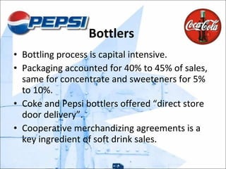 Bottlers  Bottling process is capital intensive. Packaging accounted for 40% to 45% of sales, same for concentrate and sweeteners for 5% to 10%. Coke and Pepsi bottlers offered “direct store door delivery”. Cooperative merchandizing agreements is a key ingredient of soft drink sales.  