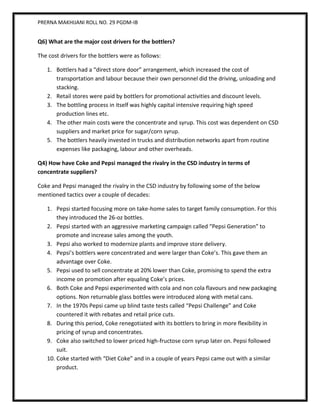 PRERNA MAKHIJANI ROLL NO. 29 PGDM-IB


Q6) What are the major cost drivers for the bottlers?

The cost drivers for the bottlers were as follows:

   1. Bottlers had a “direct store door” arrangement, which increased the cost of
      transportation and labour because their own personnel did the driving, unloading and
      stacking.
   2. Retail stores were paid by bottlers for promotional activities and discount levels.
   3. The bottling process in itself was highly capital intensive requiring high speed
      production lines etc.
   4. The other main costs were the concentrate and syrup. This cost was dependent on CSD
      suppliers and market price for sugar/corn syrup.
   5. The bottlers heavily invested in trucks and distribution networks apart from routine
      expenses like packaging, labour and other overheads.

Q4) How have Coke and Pepsi managed the rivalry in the CSD industry in terms of
concentrate suppliers?

Coke and Pepsi managed the rivalry in the CSD industry by following some of the below
mentioned tactics over a couple of decades:

   1. Pepsi started focusing more on take-home sales to target family consumption. For this
       they introduced the 26-oz bottles.
   2. Pepsi started with an aggressive marketing campaign called “Pepsi Generation” to
       promote and increase sales among the youth.
   3. Pepsi also worked to modernize plants and improve store delivery.
   4. Pepsi’s bottlers were concentrated and were larger than Coke’s. This gave them an
       advantage over Coke.
   5. Pepsi used to sell concentrate at 20% lower than Coke, promising to spend the extra
       income on promotion after equaling Coke’s prices.
   6. Both Coke and Pepsi experimented with cola and non cola flavours and new packaging
       options. Non returnable glass bottles were introduced along with metal cans.
   7. In the 1970s Pepsi came up blind taste tests called “Pepsi Challenge” and Coke
       countered it with rebates and retail price cuts.
   8. During this period, Coke renegotiated with its bottlers to bring in more flexibility in
       pricing of syrup and concentrates.
   9. Coke also switched to lower priced high-fructose corn syrup later on. Pepsi followed
       suit.
   10. Coke started with “Diet Coke” and in a couple of years Pepsi came out with a similar
       product.
 