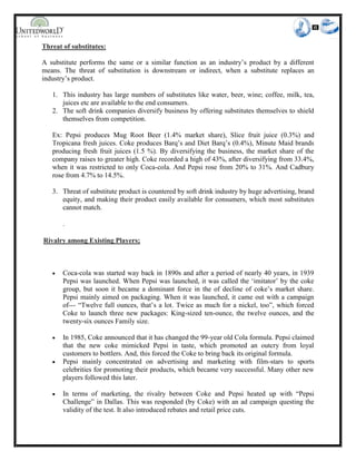 Threat of substitutes:
A substitute performs the same or a similar function as an industry’s product by a different
means. The threat of substitution is downstream or indirect, when a substitute replaces an
industry’s product.
1. This industry has large numbers of substitutes like water, beer, wine; coffee, milk, tea,
juices etc are available to the end consumers.
2. The soft drink companies diversify business by offering substitutes themselves to shield
themselves from competition.
Ex: Pepsi produces Mug Root Beer (1.4% market share), Slice fruit juice (0.3%) and
Tropicana fresh juices. Coke produces Barq’s and Diet Barq’s (0.4%), Minute Maid brands
producing fresh fruit juices (1.5 %). By diversifying the business, the market share of the
company raises to greater high. Coke recorded a high of 43%, after diversifying from 33.4%,
when it was restricted to only Coca-cola. And Pepsi rose from 20% to 31%. And Cadbury
rose from 4.7% to 14.5%.
3. Threat of substitute product is countered by soft drink industry by huge advertising, brand
equity, and making their product easily available for consumers, which most substitutes
cannot match.
.
Rivalry among Existing Players;
 Coca-cola was started way back in 1890s and after a period of nearly 40 years, in 1939
Pepsi was launched. When Pepsi was launched, it was called the ‘imitator’ by the coke
group, but soon it became a dominant force in the of decline of coke’s market share.
Pepsi mainly aimed on packaging. When it was launched, it came out with a campaign
of--- “Twelve full ounces, that’s a lot. Twice as much for a nickel, too”, which forced
Coke to launch three new packages: King-sized ten-ounce, the twelve ounces, and the
twenty-six ounces Family size.
 In 1985, Coke announced that it has changed the 99-year old Cola formula. Pepsi claimed
that the new coke mimicked Pepsi in taste, which promoted an outcry from loyal
customers to bottlers. And, this forced the Coke to bring back its original formula.
 Pepsi mainly concentrated on advertising and marketing with film-stars to sports
celebrities for promoting their products, which became very successful. Many other new
players followed this later.
 In terms of marketing, the rivalry between Coke and Pepsi heated up with “Pepsi
Challenge” in Dallas. This was responded (by Coke) with an ad campaign questing the
validity of the test. It also introduced rebates and retail price cuts.
 