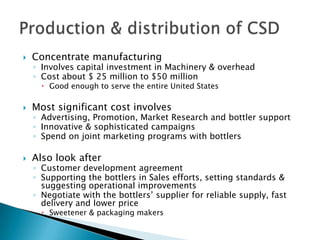  Concentrate manufacturing
◦ Involves capital investment in Machinery & overhead
◦ Cost about $ 25 million to $50 million
 Good enough to serve the entire United States
 Most significant cost involves
◦ Advertising, Promotion, Market Research and bottler support
◦ Innovative & sophisticated campaigns
◦ Spend on joint marketing programs with bottlers
 Also look after
◦ Customer development agreement
◦ Supporting the bottlers in Sales efforts, setting standards &
suggesting operational improvements
◦ Negotiate with the bottlers’ supplier for reliable supply, fast
delivery and lower price
 Sweetener & packaging makers
 