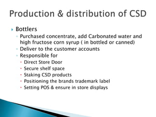  Bottlers
◦ Purchased concentrate, add Carbonated water and
high fructose corn syrup ( in bottled or canned)
◦ Deliver to the customer accounts
◦ Responsible for
 Direct Store Door
 Secure shelf space
 Staking CSD products
 Positioning the brands trademark label
 Setting POS & ensure in store displays
 