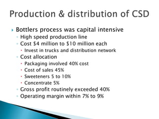  Bottlers process was capital intensive
◦ High speed production line
◦ Cost $4 million to $10 million each
 Invest in trucks and distribution network
◦ Cost allocation
 Packaging involved 40% cost
 Cost of sales 45%
 Sweeteners 5 to 10%
 Concentrate 5%
◦ Gross profit routinely exceeded 40%
◦ Operating margin within 7% to 9%
 