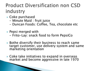  Coke purchased
- Minute Maid : fruit juice
- Duncan Foods: Coffee, Tea, chocolate etc
 Pepsi merged with
- Frito-Lay: snack food to form PepsiCo
 Bothe diversify their business to reach same
target customer, use delivery system and same
marketing orientation
 Coke take initiatives to expand in overseas
market and become aggressive in late 1970
 