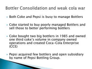  Both Coke and Pepsi is busy to manage Bottlers
 Coke started to buy poorly managed Bottlers and
sell those to better performing bottlers
 Coke bought two big bottlers in 1985 and owned
one third coke’s volume in company owned
operations and created Coca-Cola Enterprise
(CCE)
 Pepsi acquired few bottlers and open subsidiary
by name of Pepsi Bottling Group.
 