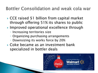  CCE raised $1 billion from capital market
through offering 51% its shares to public
 Improved operational excellence through
◦ Increasing territories size
◦ Organizing purchasing arrangements
◦ Downsizing its works force by 20%
 Coke became as an investment bank
specialized in bottler deals
 