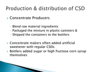  Concentrate Producers
◦ Blend raw material ingredients
◦ Packaged the mixture in plastic canisters &
◦ Shipped the containers to the bottlers
 Concentrate makers often added artificial
sweetener with regular CSDs
 Bottlers added sugar or high fructose corn syrup
themselves
 