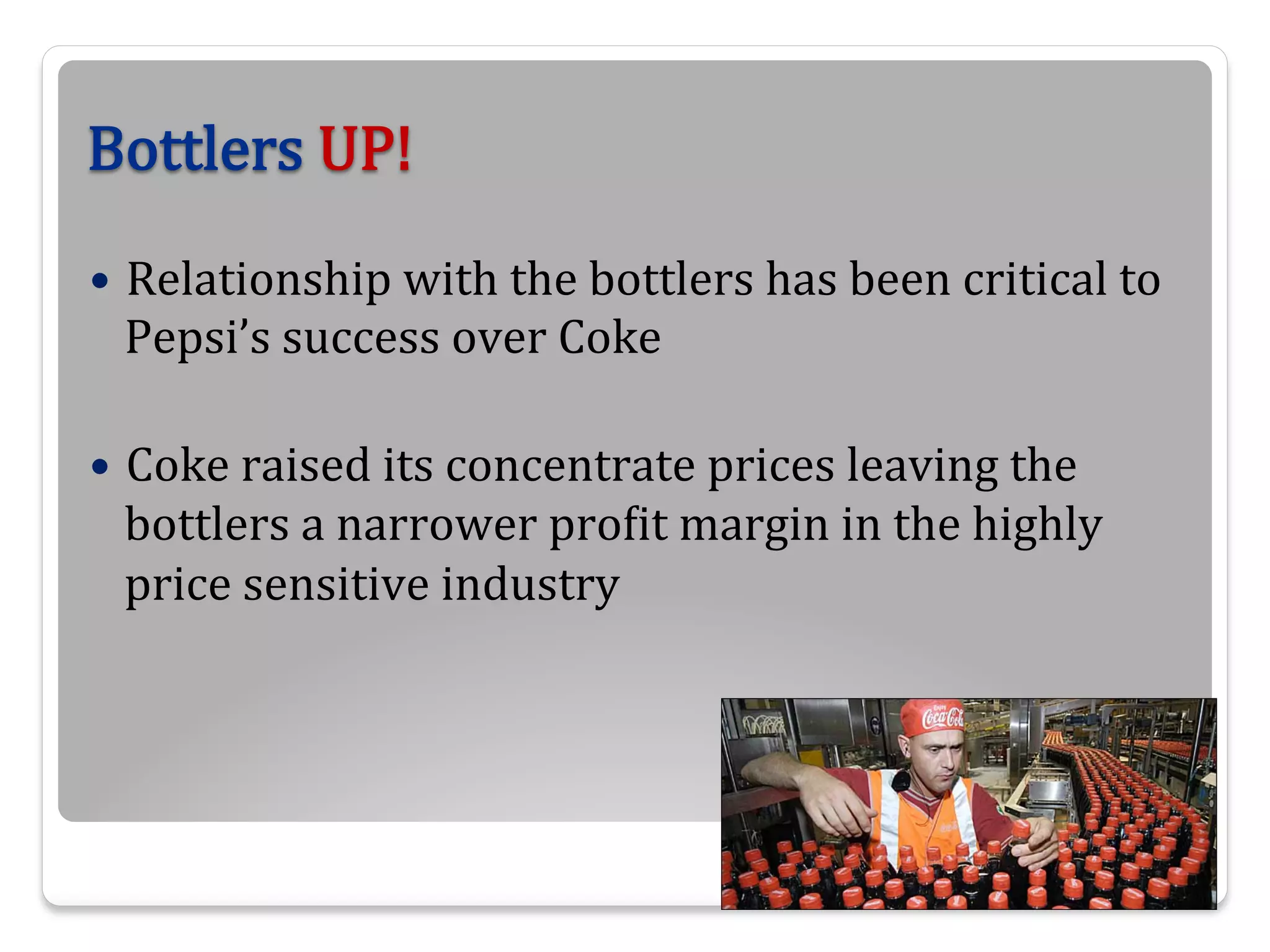 Bottlers  UP!
—  Relationship  with  the  bottlers  has  been  critical  to  

Pepsi’s  success  over  Coke
—  Coke  raised  its  concentrate  prices  leaving  the  

bottlers  a  narrower  proBit  margin  in  the  highly  
price  sensitive  industry

 