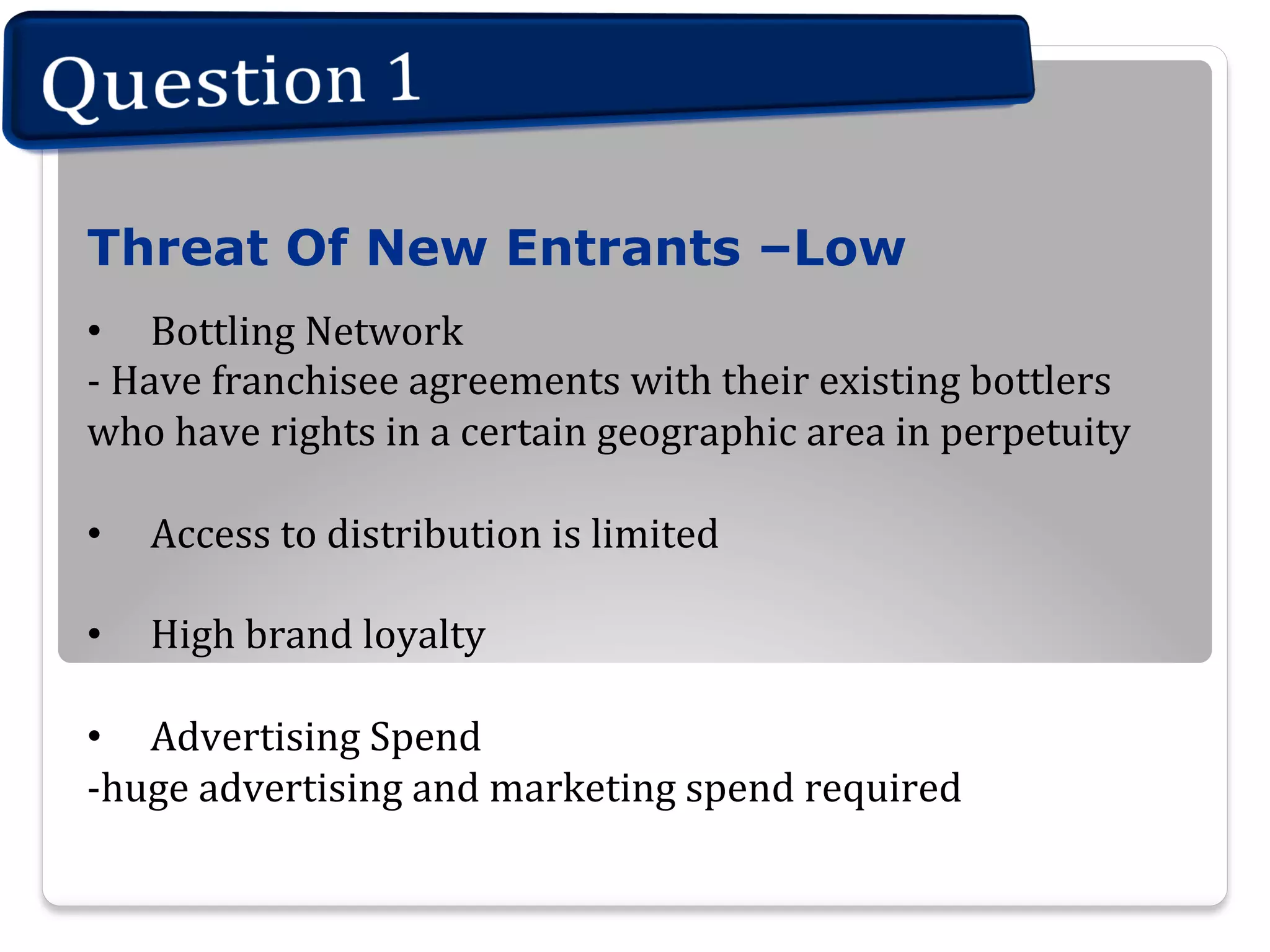 Threat Of New Entrants –Low
•  Bottling  Network
-­‐  Have  franchisee  agreements  with  their  existing  bottlers  
who  have  rights  in  a  certain  geographic  area  in  perpetuity
• 

Access  to  distribution  is  limited

• 

High  brand  loyalty

•  Advertising  Spend
-­‐huge  advertising  and  marketing  spend  required


 