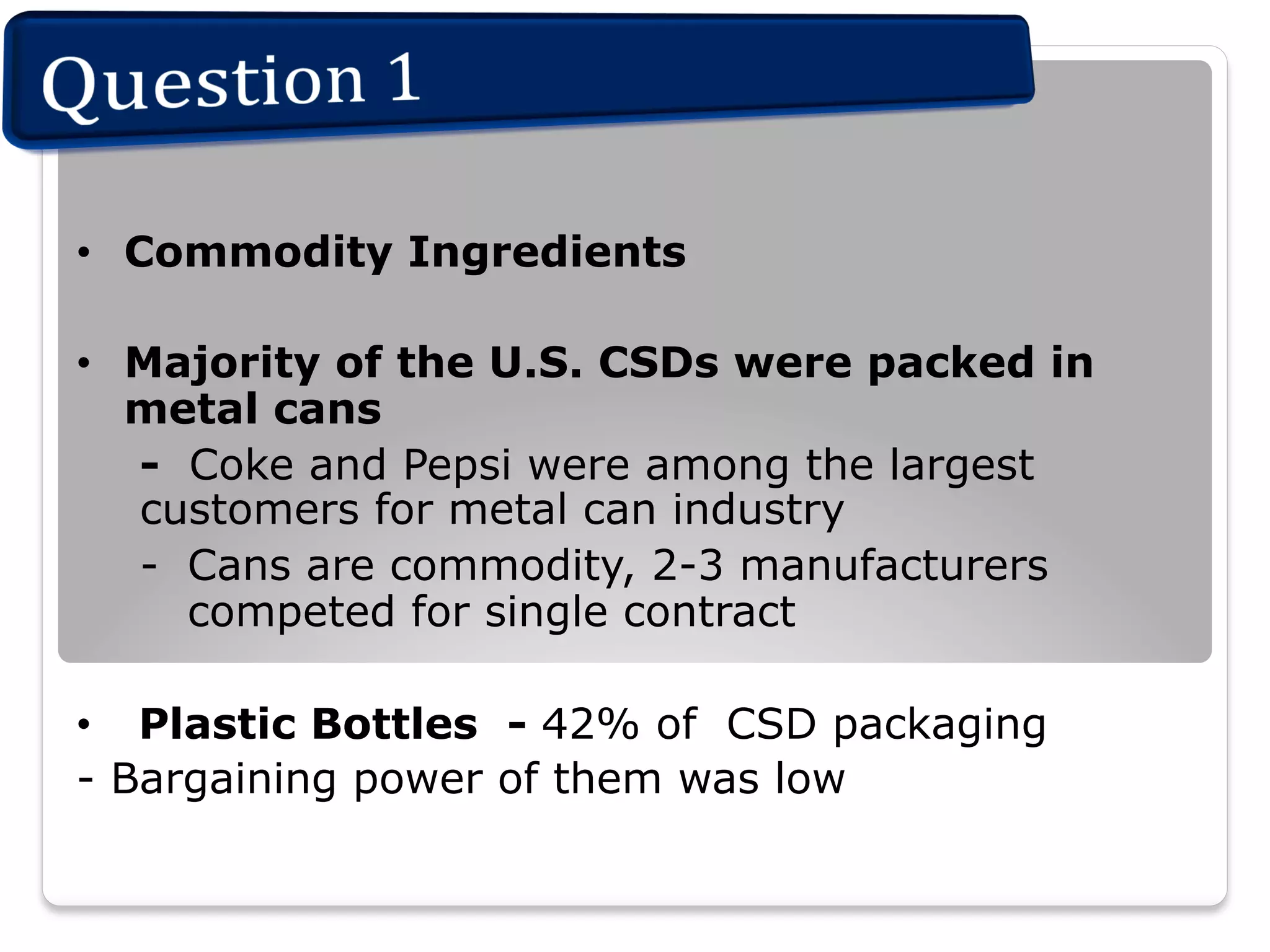 •  Commodity Ingredients
•  Majority of the U.S. CSDs were packed in
metal cans
- Coke and Pepsi were among the largest
customers for metal can industry
-  Cans are commodity, 2-3 manufacturers
competed for single contract
•  Plastic Bottles - 42% of CSD packaging
- Bargaining power of them was low

 