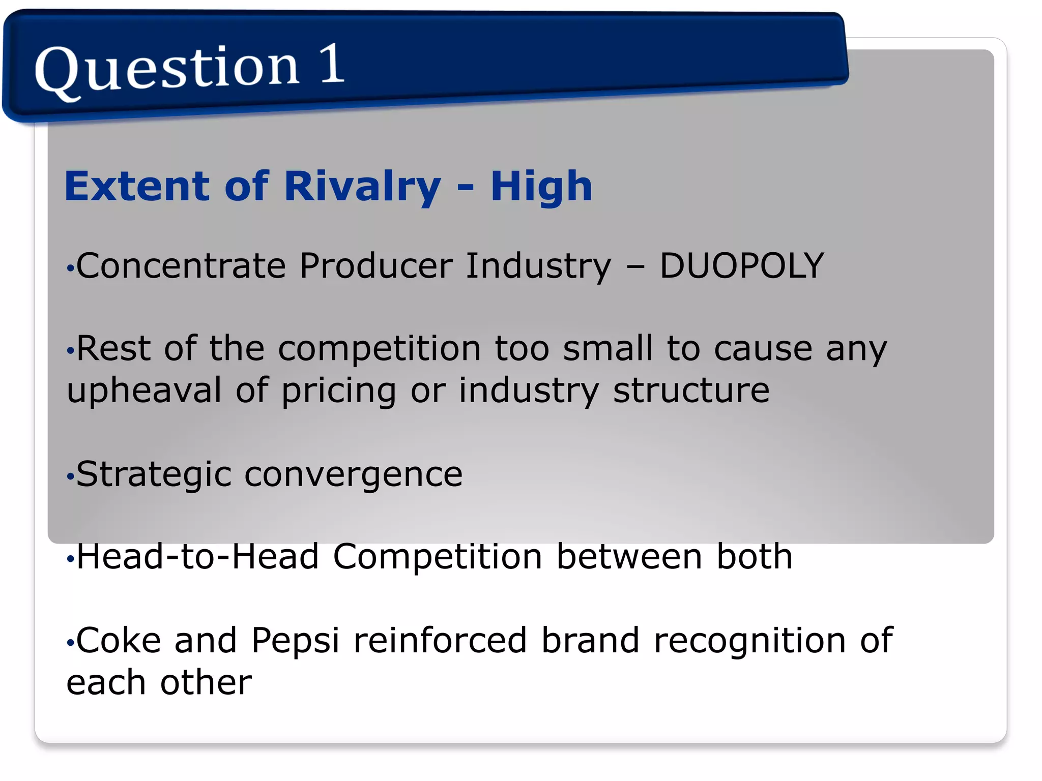 Extent of Rivalry - High
• Concentrate

Producer Industry – DUOPOLY

• Rest

of the competition too small to cause any
upheaval of pricing or industry structure
• Strategic

convergence

• Head-to-Head
• Coke

Competition between both

and Pepsi reinforced brand recognition of
each other

 