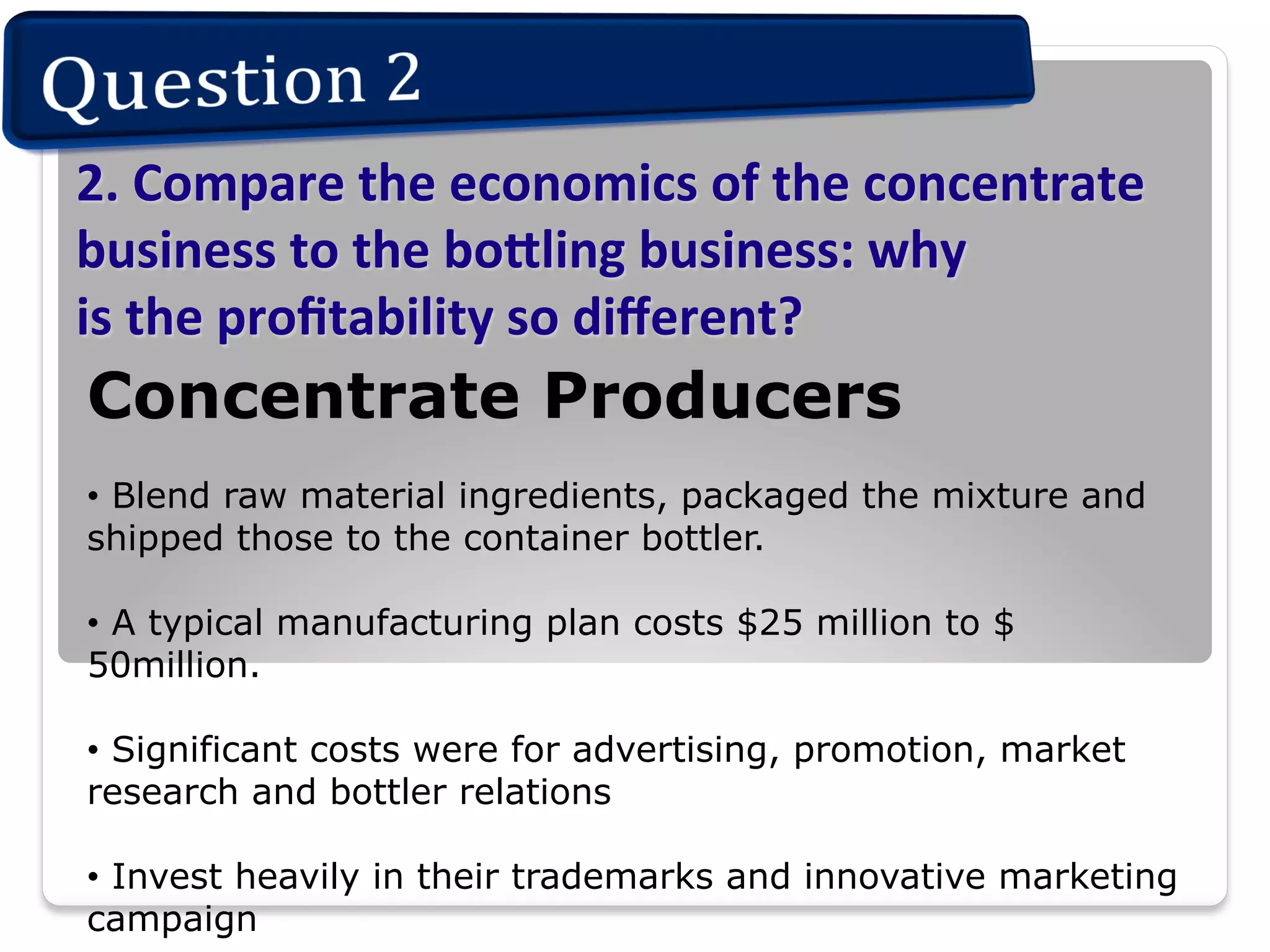 2.	
  Compare	
  the	
  economics	
  of	
  the	
  concentrate	
  
business	
  to	
  the	
  bo.ling	
  business:	
  why	
  	
  
is	
  the	
  proﬁtability	
  so	
  diﬀerent?	
  	
  

Concentrate Producers
•  Blend raw material ingredients, packaged the mixture and
shipped those to the container bottler.
•  A typical manufacturing plan costs $25 million to $
50million.
•  Significant costs were for advertising, promotion, market
research and bottler relations
•  Invest heavily in their trademarks and innovative marketing
campaign

 