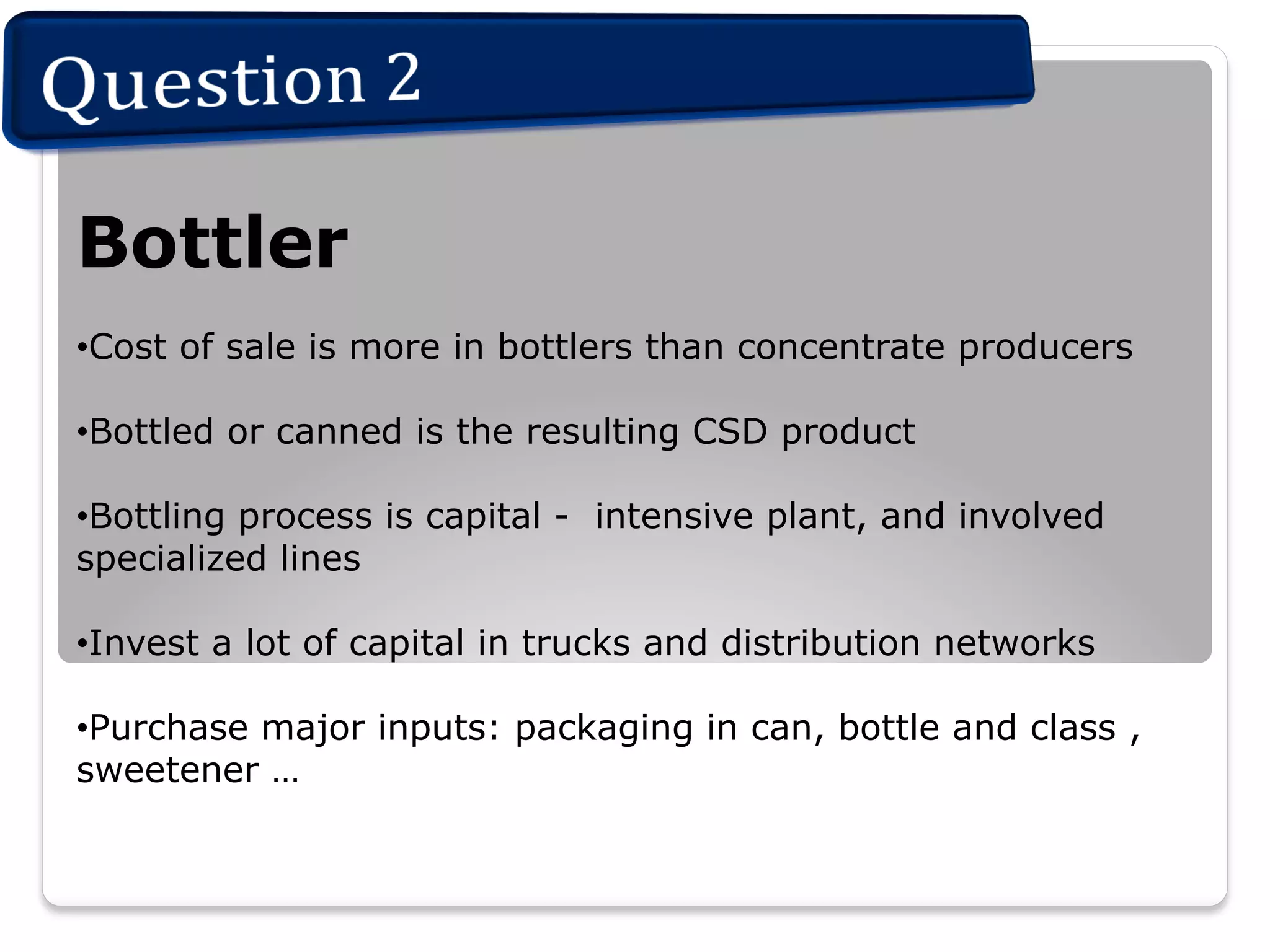 Bottler
• Cost of sale is more in bottlers than concentrate producers
• Bottled or canned is the resulting CSD product
• Bottling process is capital - intensive plant, and involved
specialized lines
• Invest a lot of capital in trucks and distribution networks
• Purchase major inputs: packaging in can, bottle and class ,
sweetener …

 