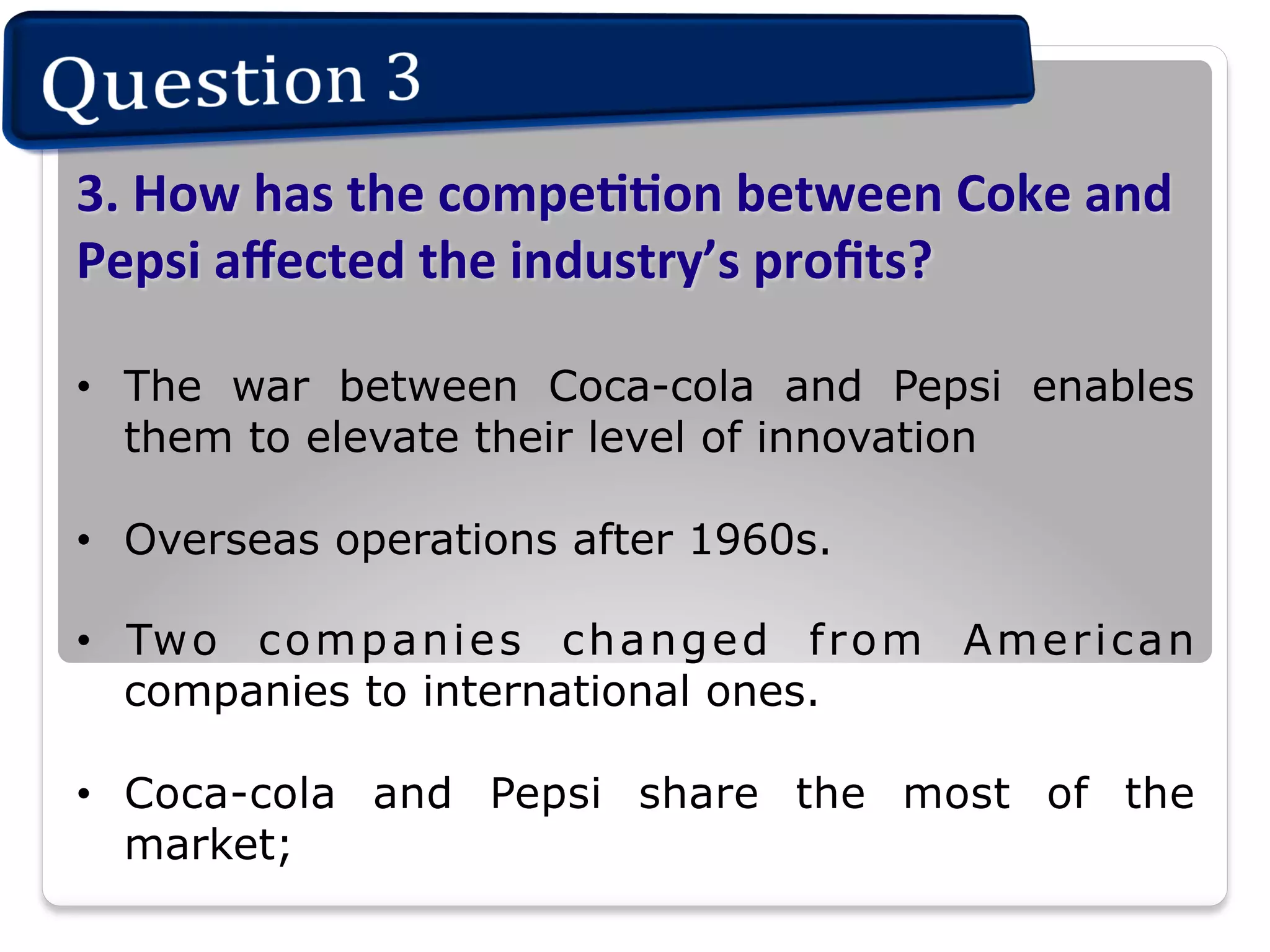 3.	
  How	
  has	
  the	
  compeIIon	
  between	
  Coke	
  and	
  
Pepsi	
  aﬀected	
  the	
  industry’s	
  proﬁts?	
  
•  The war between Coca-cola and Pepsi enables
them to elevate their level of innovation
•  Overseas operations after 1960s.
•  Tw o c o m p a n i e s c h a n g e d f r o m A m e r i c a n
companies to international ones.
•  Coca-cola and Pepsi share the most of the
market;

 